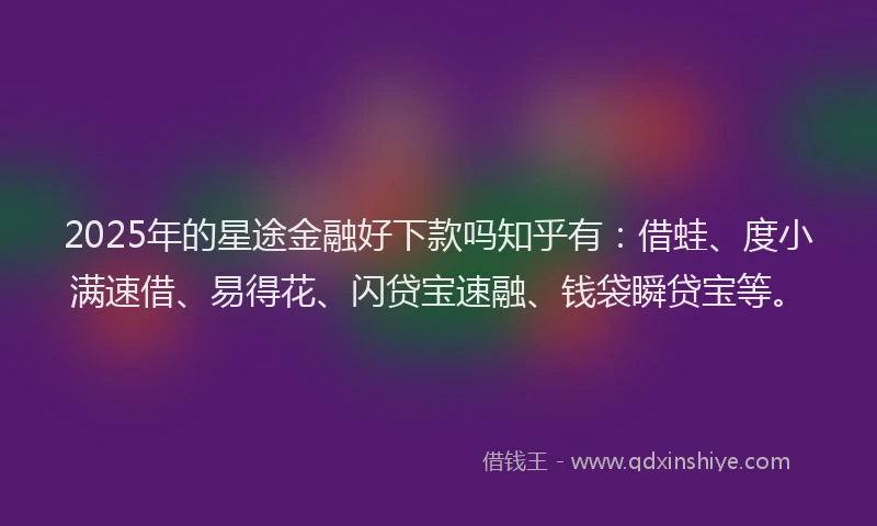 2025年的星途金融好下款吗知乎有：借蛙、度小满速借、易得花、闪贷宝速融、钱袋瞬贷宝等。