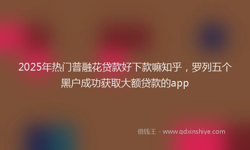2025年热门普融花贷款好下款嘛知乎，罗列五个黑户成功获取大额贷款的app