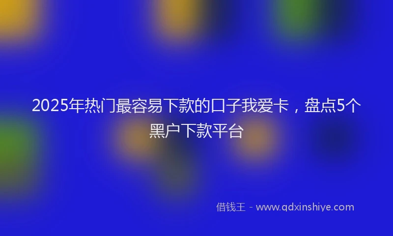 2025年热门最容易下款的口子我爱卡，盘点5个黑户下款平台