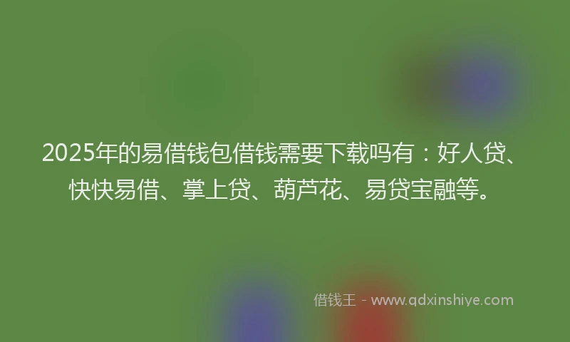 2025年的易借钱包借钱需要下载吗有：好人贷、快快易借、掌上贷、葫芦花、易贷宝融等。