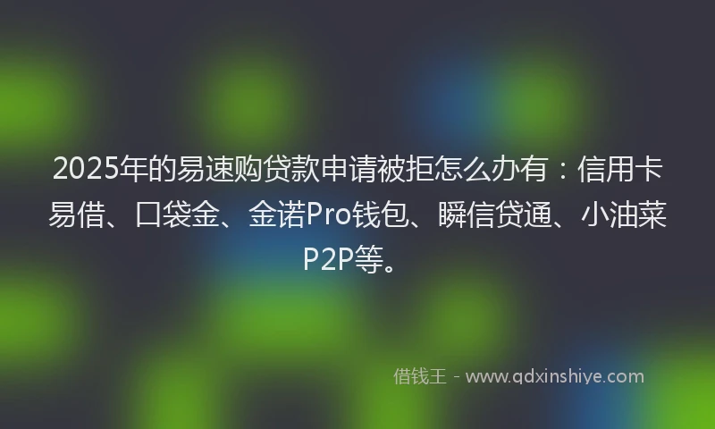 2025年的易速购贷款申请被拒怎么办有：信用卡易借、口袋金、金诺Pro钱包、瞬信贷通、小油菜P2P等。
