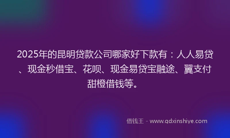 2025年的昆明贷款公司哪家好下款有：人人易贷、现金秒借宝、花呗、现金易贷宝融途、翼支付甜橙借钱等。