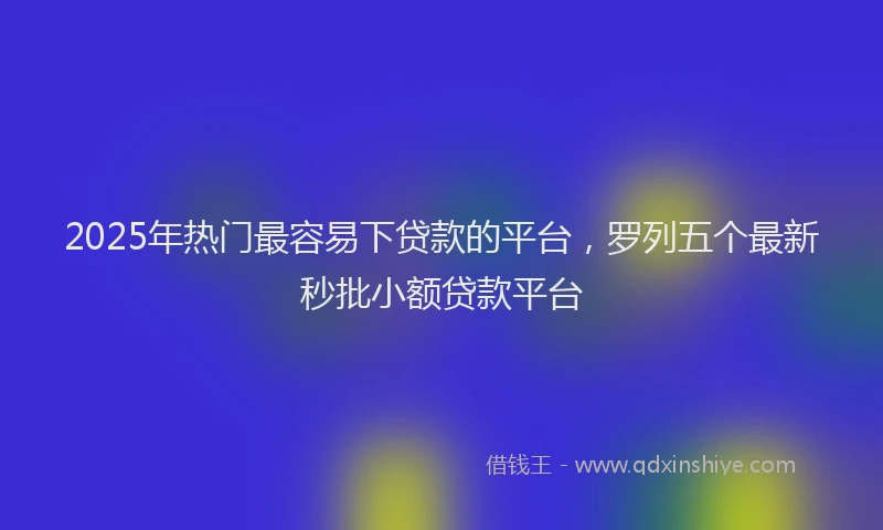 2025年热门最容易下贷款的平台，罗列五个最新秒批小额贷款平台