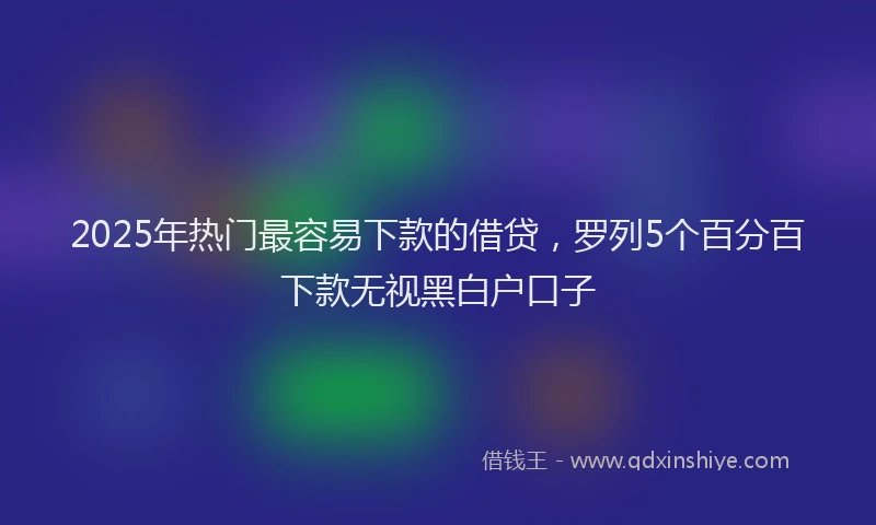 2025年热门最容易下款的借贷，罗列5个百分百下款无视黑白户口子