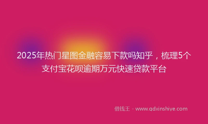 2025年热门星图金融容易下款吗知乎，梳理5个支付宝花呗逾期万元快速贷款平台