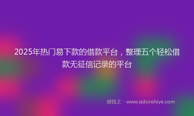 2025年热门易下款的借款平台，整理五个轻松借款无征信记录的平台