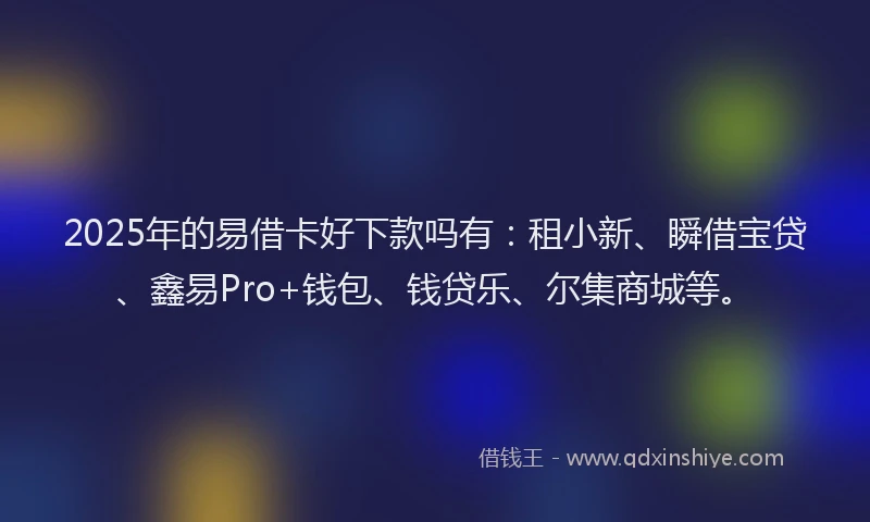 2025年的易借卡好下款吗有：租小新、瞬借宝贷、鑫易Pro+钱包、钱贷乐、尔集商城等。