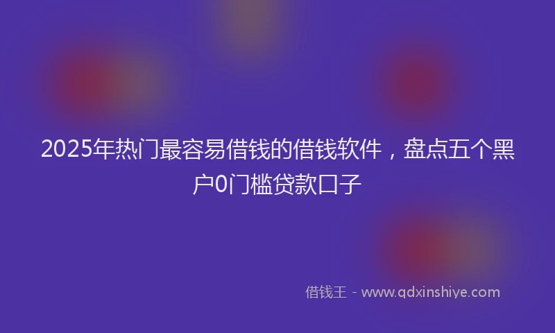 2025年热门最容易借钱的借钱软件，盘点五个黑户0门槛贷款口子