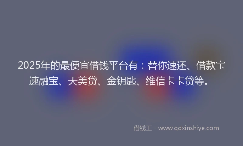 2025年的最便宜借钱平台有：替你速还、借款宝速融宝、天美贷、金钥匙、维信卡卡贷等。