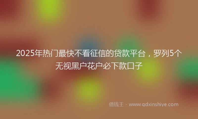 2025年热门最快不看征信的贷款平台，罗列5个无视黑户花户必下款口子