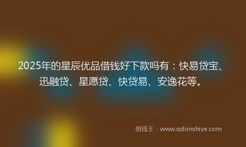 2025年的星辰优品借钱好下款吗有：快易贷宝、迅融贷、星愿贷、快贷易、安逸花等。