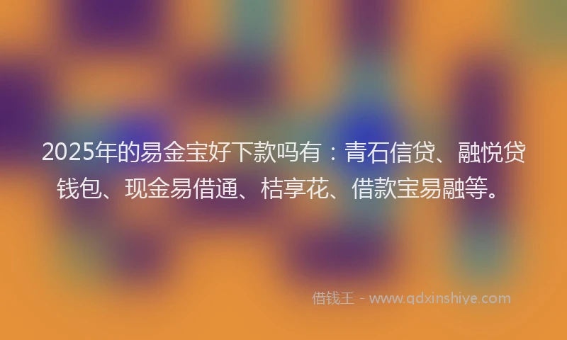 2025年的易金宝好下款吗有：青石信贷、融悦贷钱包、现金易借通、桔享花、借款宝易融等。