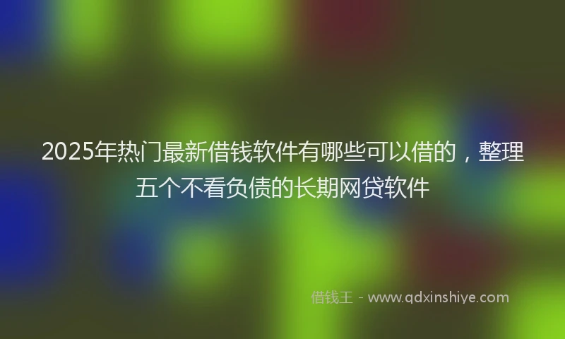 2025年热门最新借钱软件有哪些可以借的，整理五个不看负债的长期网贷软件