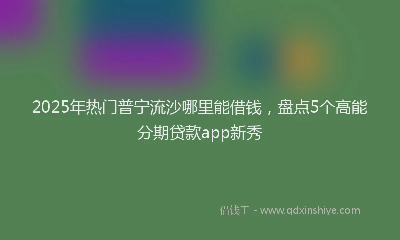 2025年热门普宁流沙哪里能借钱，盘点5个高能分期贷款app新秀