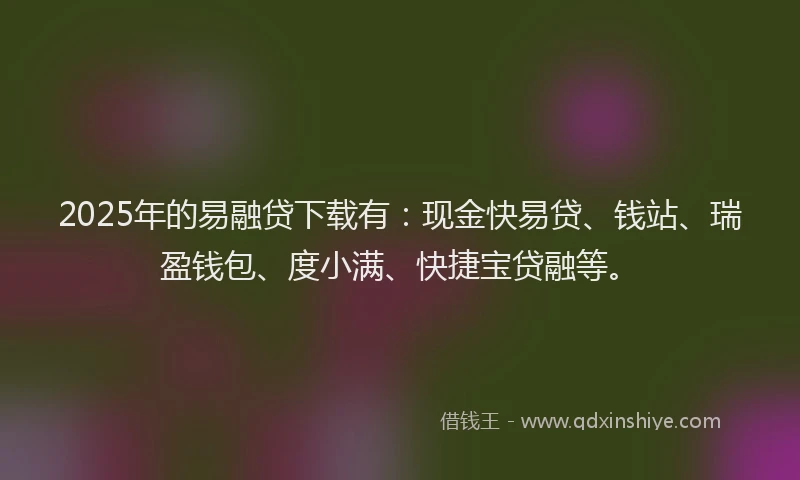 2025年的易融贷下载有：现金快易贷、钱站、瑞盈钱包、度小满、快捷宝贷融等。