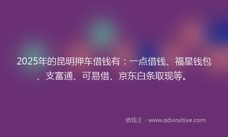 2025年的昆明押车借钱有：一点借钱、福星钱包、支富通、可易借、京东白条取现等。