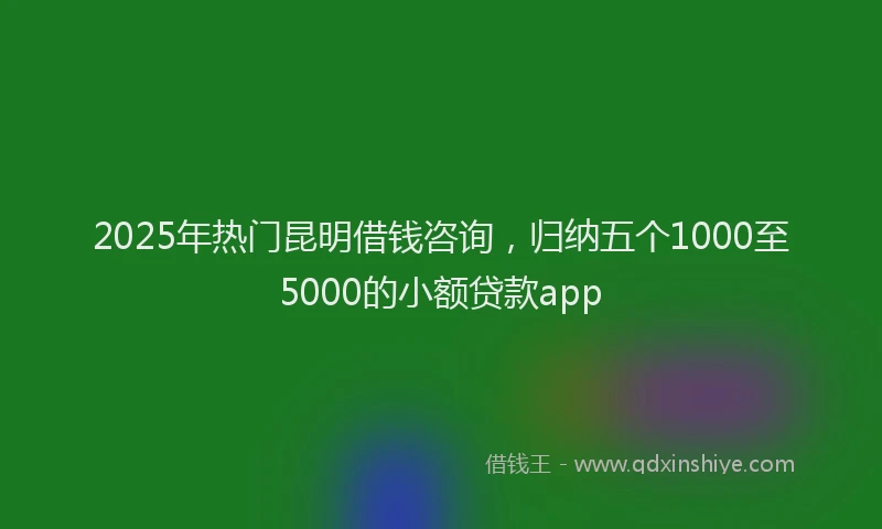 2025年热门昆明借钱咨询，归纳五个1000至5000的小额贷款app