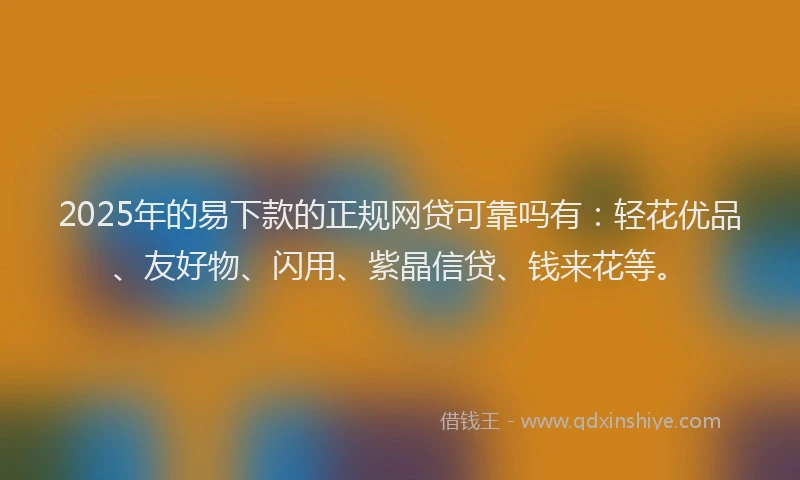 2025年的易下款的正规网贷可靠吗有：轻花优品、友好物、闪用、紫晶信贷、钱来花等。