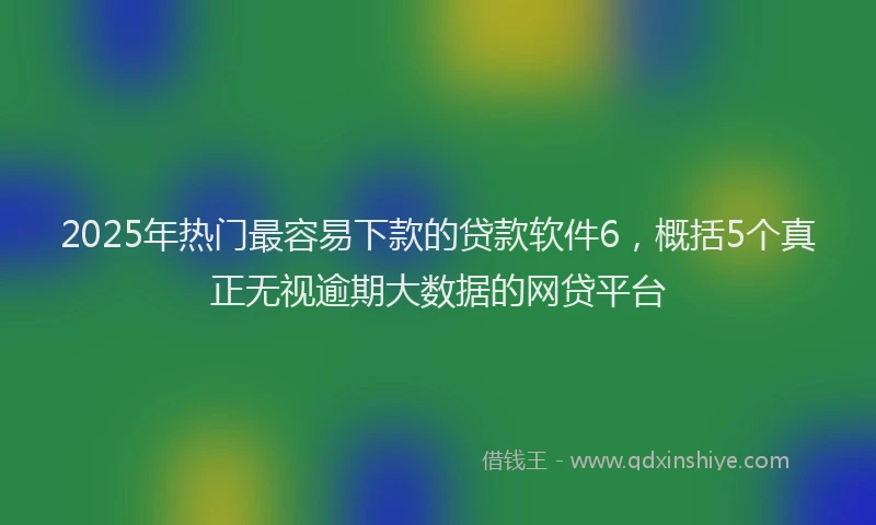 2025年热门最容易下款的贷款软件6，概括5个真正无视逾期大数据的网贷平台