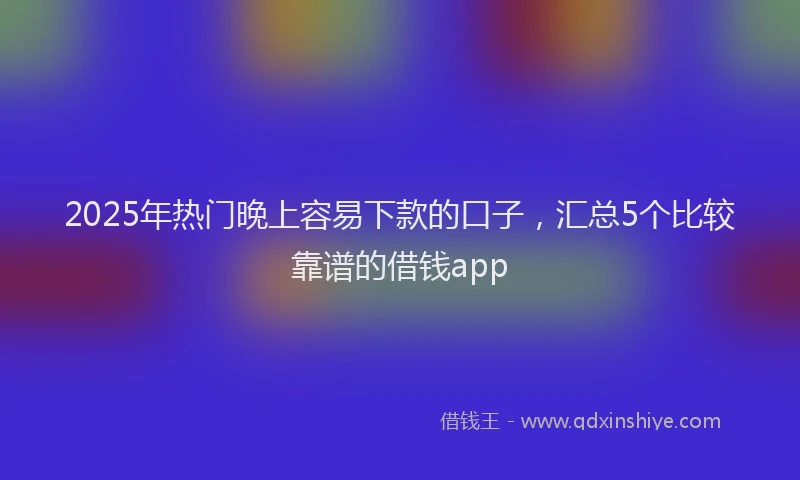 2025年热门晚上容易下款的口子，汇总5个比较靠谱的借钱app