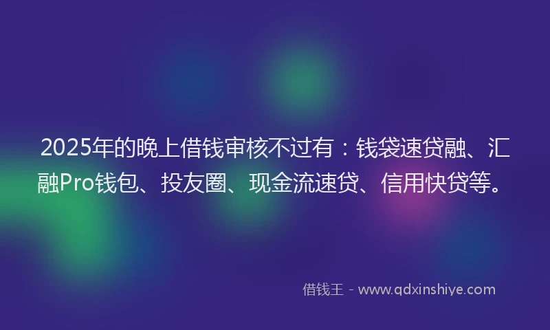 2025年的晚上借钱审核不过有：钱袋速贷融、汇融Pro钱包、投友圈、现金流速贷、信用快贷等。