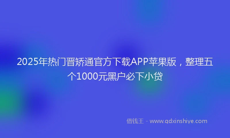 2025年热门晋矫通官方下载APP苹果版，整理五个1000元黑户必下小贷