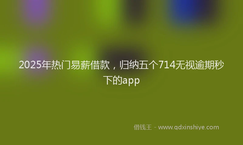 2025年热门易薪借款，归纳五个714无视逾期秒下的app