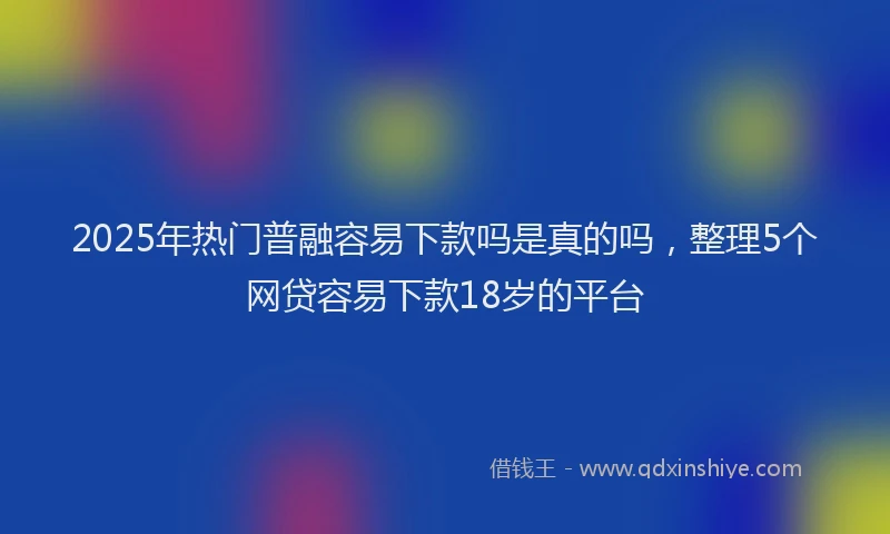 2025年热门普融容易下款吗是真的吗，整理5个网贷容易下款18岁的平台