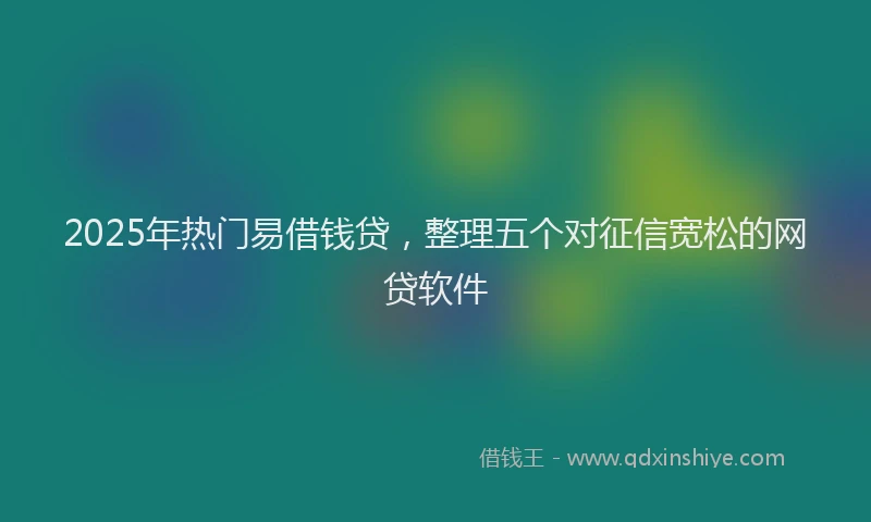 2025年热门易借钱贷，整理五个对征信宽松的网贷软件