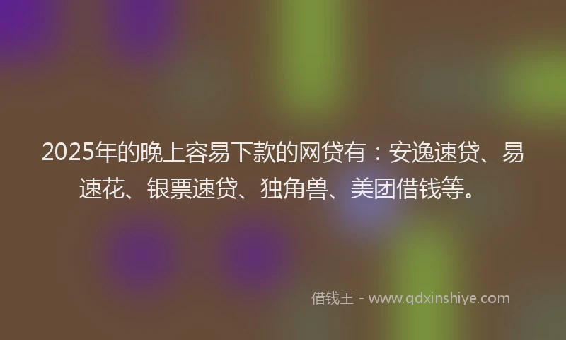 2025年的晚上容易下款的网贷有：安逸速贷、易速花、银票速贷、独角兽、美团借钱等。