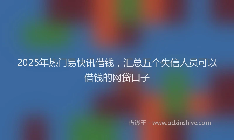 2025年热门易快讯借钱，汇总五个失信人员可以借钱的网贷口子