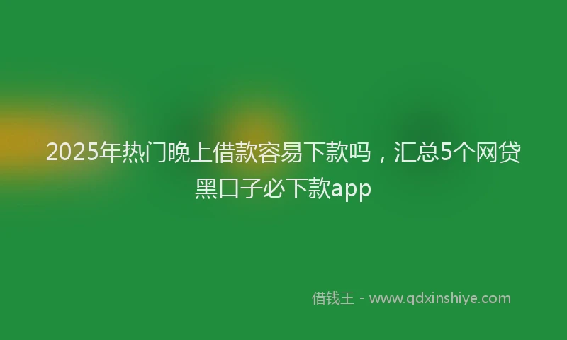 2025年热门晚上借款容易下款吗，汇总5个网贷黑口子必下款app