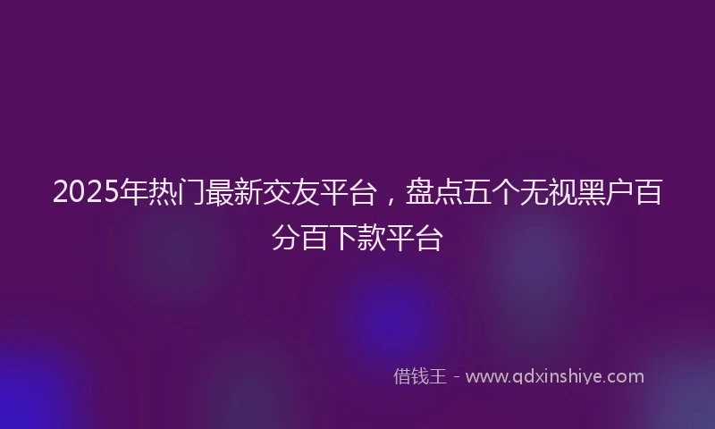 2025年热门最新交友平台，盘点五个无视黑户百分百下款平台