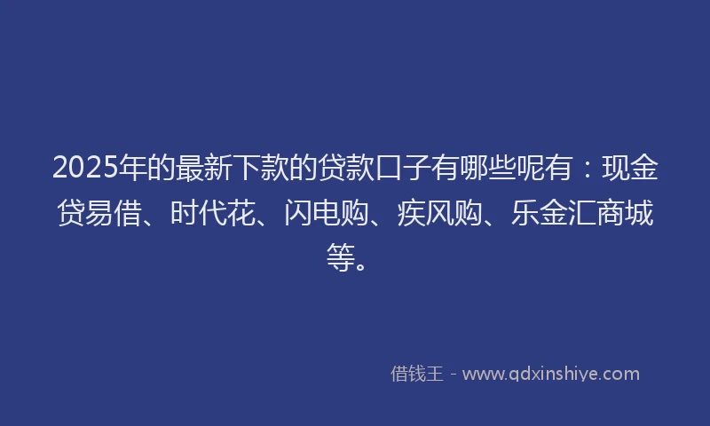 2025年的最新下款的贷款口子有哪些呢有：现金贷易借、时代花、闪电购、疾风购、乐金汇商城等。