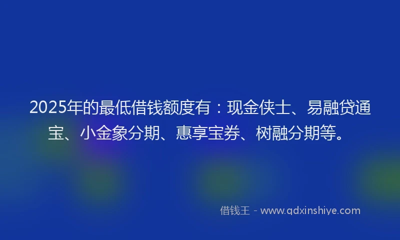 2025年的最低借钱额度有：现金侠士、易融贷通宝、小金象分期、惠享宝券、树融分期等。