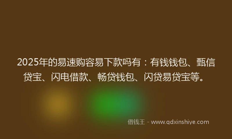 2025年的易速购容易下款吗有：有钱钱包、甄信贷宝、闪电借款、畅贷钱包、闪贷易贷宝等。