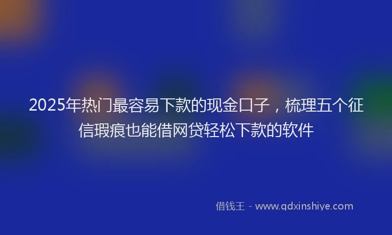 2025年热门最容易下款的现金口子，梳理五个征信瑕疵也能借网贷轻松下款的软件