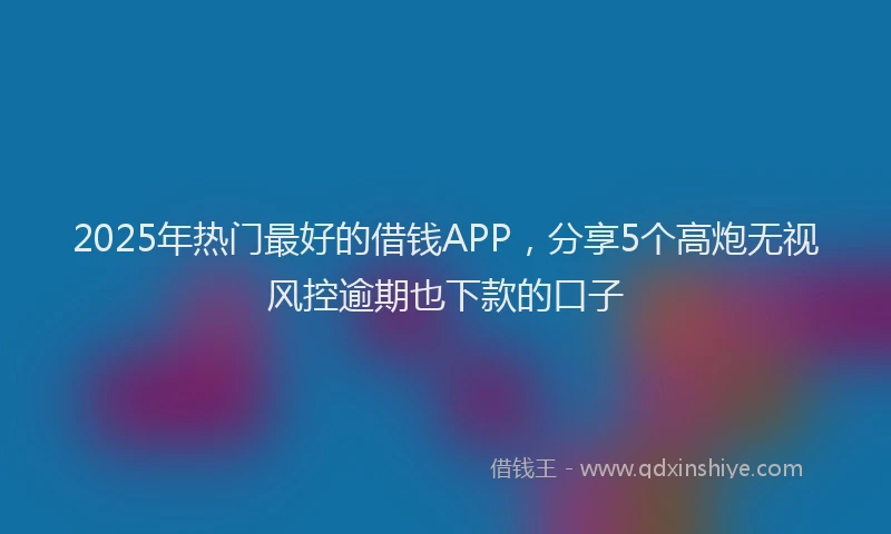 2025年热门最好的借钱APP，分享5个高炮无视风控逾期也下款的口子