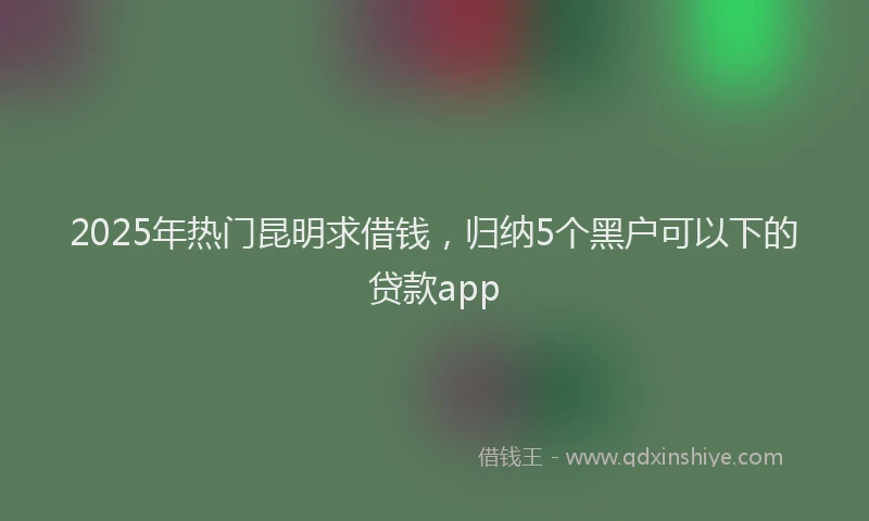 2025年热门昆明求借钱，归纳5个黑户可以下的贷款app