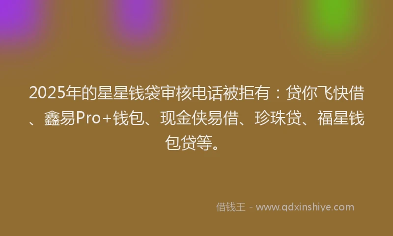 2025年的星星钱袋审核电话被拒有：贷你飞快借、鑫易Pro+钱包、现金侠易借、珍珠贷、福星钱包贷等。