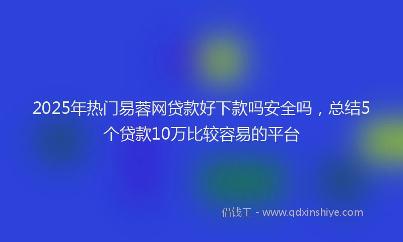 2025年热门易蓉网贷款好下款吗安全吗，总结5个贷款10万比较容易的平台