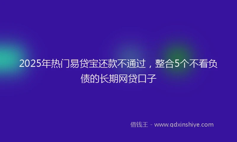 2025年热门易贷宝还款不通过，整合5个不看负债的长期网贷口子