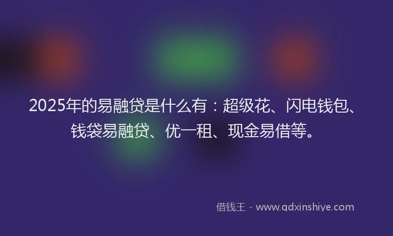 2025年的易融贷是什么有：超级花、闪电钱包、钱袋易融贷、优一租、现金易借等。