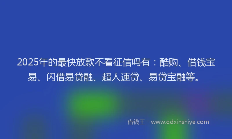 2025年的最快放款不看征信吗有：酷购、借钱宝易、闪借易贷融、超人速贷、易贷宝融等。