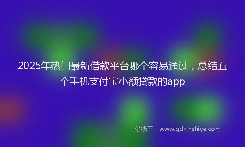 2025年热门最新借款平台哪个容易通过，总结五个手机支付宝小额贷款的app