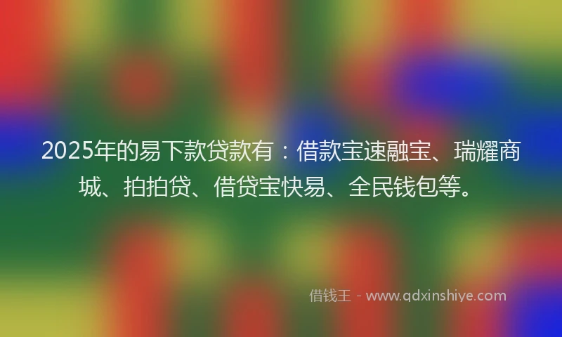 2025年的易下款贷款有：借款宝速融宝、瑞耀商城、拍拍贷、借贷宝快易、全民钱包等。