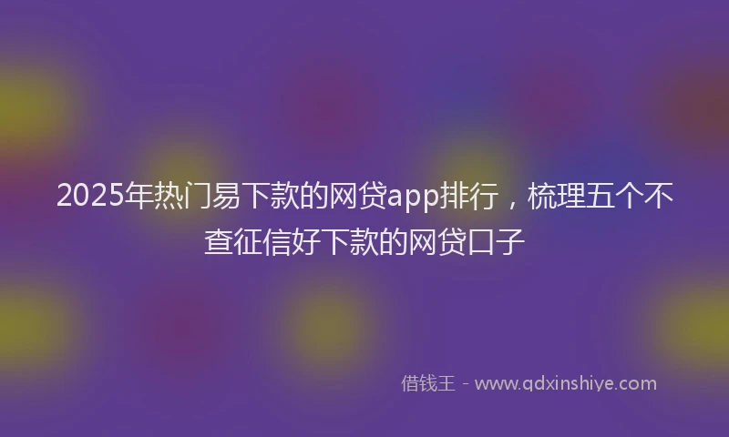 2025年热门易下款的网贷app排行，梳理五个不查征信好下款的网贷口子
