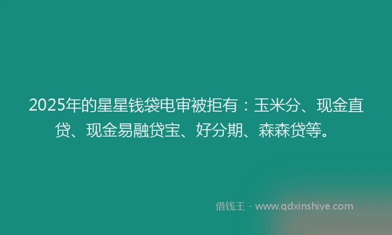 2025年的星星钱袋电审被拒有：玉米分、现金直贷、现金易融贷宝、好分期、森森贷等。