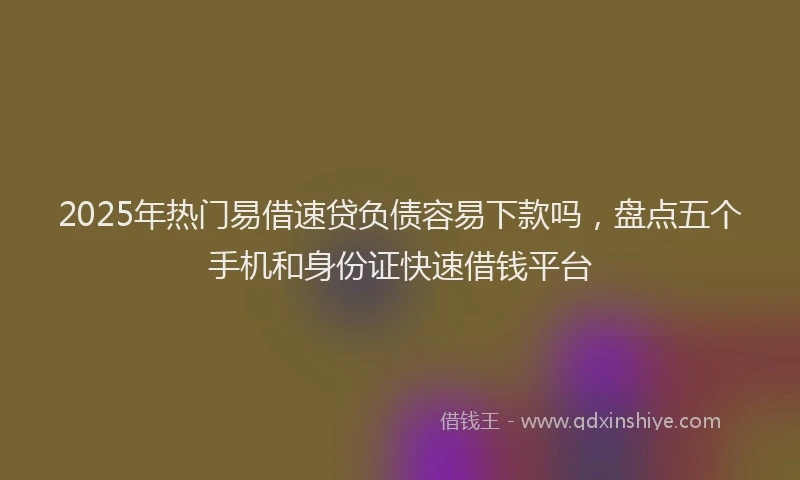 2025年热门易借速贷负债容易下款吗，盘点五个手机和身份证快速借钱平台