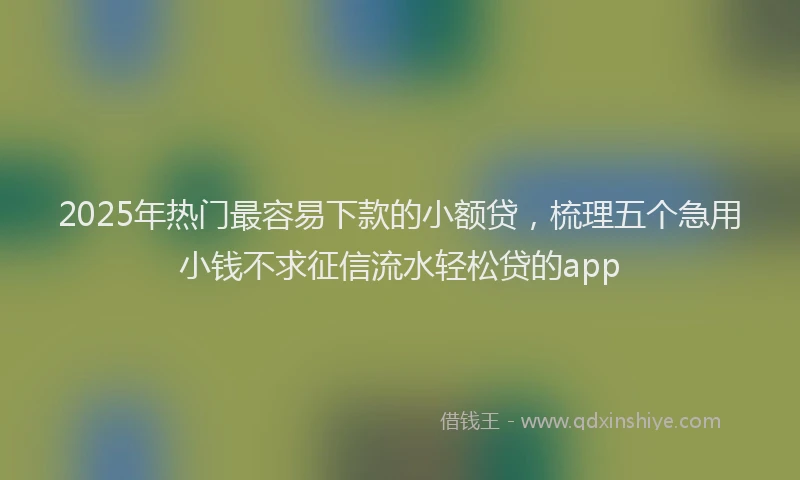 2025年热门最容易下款的小额贷，梳理五个急用小钱不求征信流水轻松贷的app